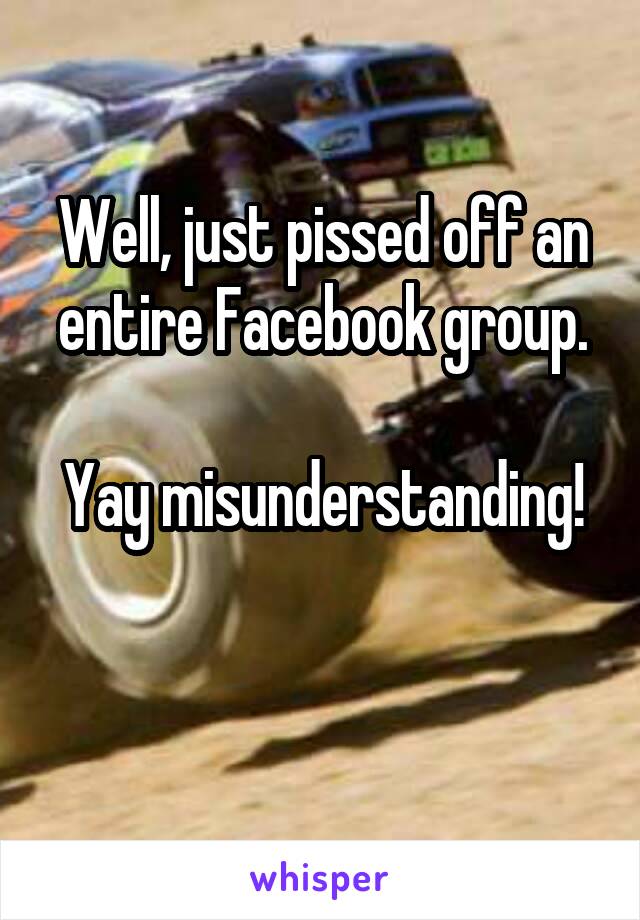 Well, just pissed off an entire Facebook group.

Yay misunderstanding! 
