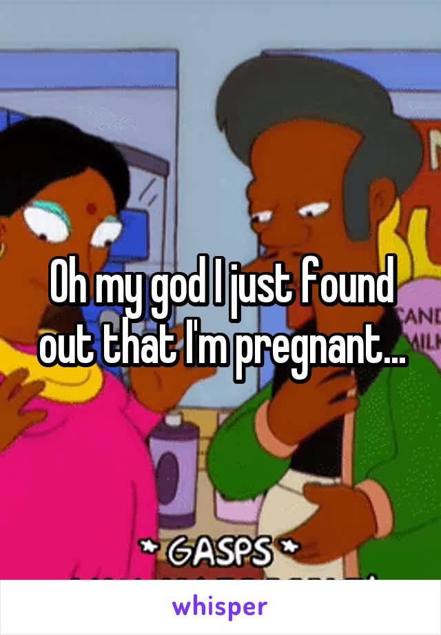 Oh my god I just found out that I'm pregnant...