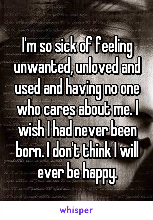 I'm so sick of feeling unwanted, unloved and used and having no one who cares about me. I wish I had never been born. I don't think I will ever be happy.