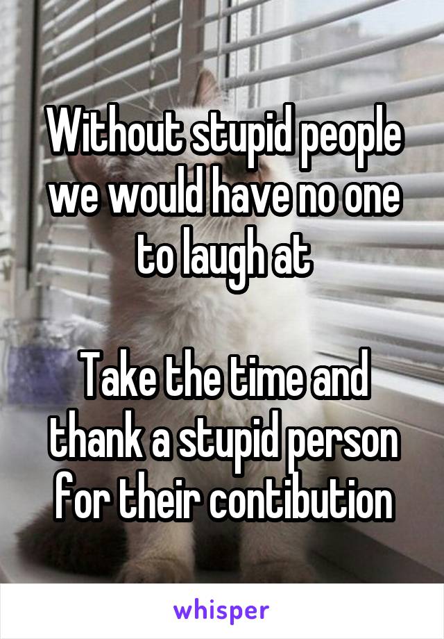 Without stupid people we would have no one to laugh at

Take the time and thank a stupid person for their contibution