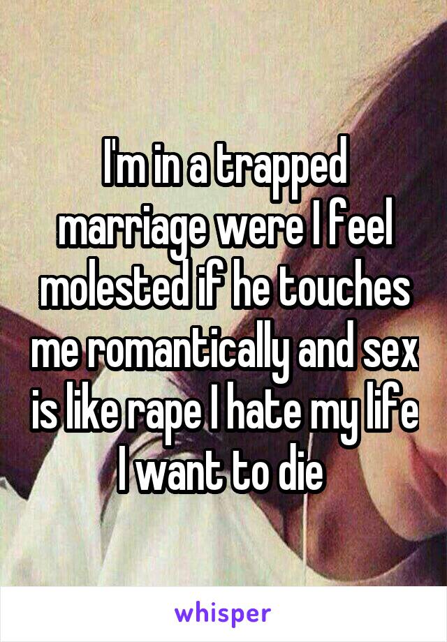 I'm in a trapped marriage were I feel molested if he touches me romantically and sex is like rape I hate my life I want to die 