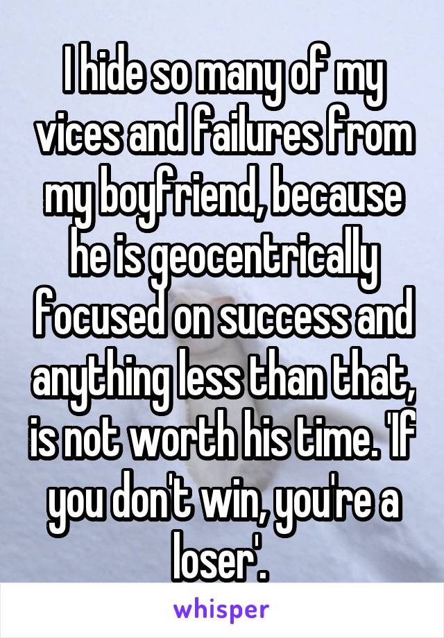 I hide so many of my vices and failures from my boyfriend, because he is geocentrically focused on success and anything less than that, is not worth his time. 'If you don't win, you're a loser'. 