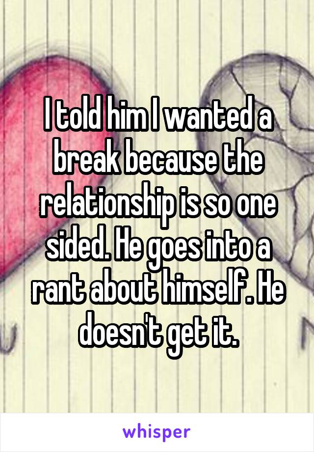 I told him I wanted a break because the relationship is so one sided. He goes into a rant about himself. He doesn't get it.