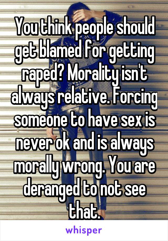 You think people should get blamed for getting raped? Morality isn't always relative. Forcing someone to have sex is never ok and is always morally wrong. You are deranged to not see that.