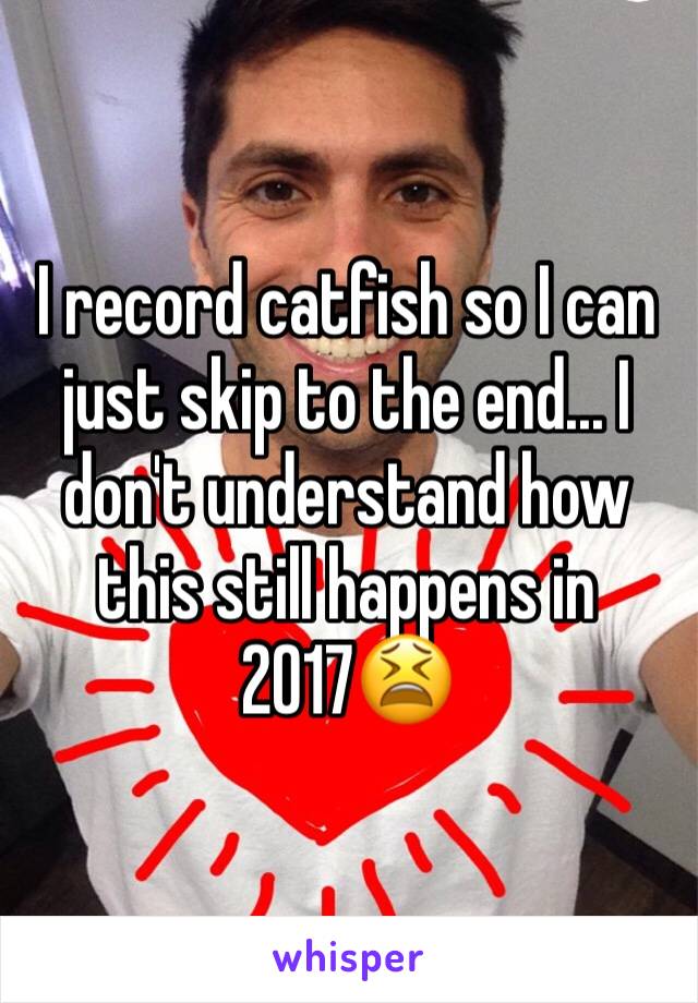 I record catfish so I can just skip to the end... I don't understand how this still happens in 2017😫