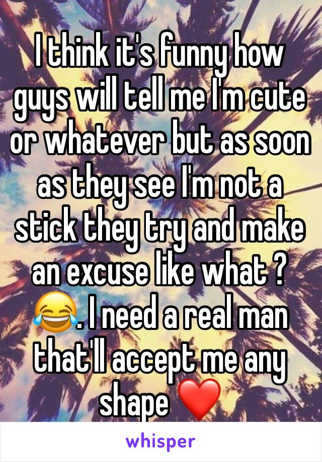 I think it's funny how guys will tell me I'm cute or whatever but as soon as they see I'm not a stick they try and make an excuse like what ? 😂. I need a real man that'll accept me any shape ❤️