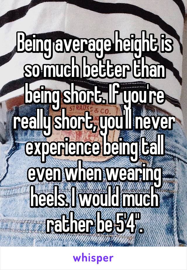 Being average height is so much better than being short. If you're really short, you'll never experience being tall even when wearing heels. I would much rather be 5'4".