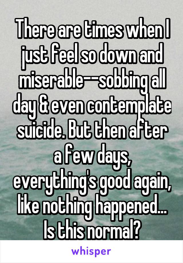 There are times when I just feel so down and miserable--sobbing all day & even contemplate suicide. But then after a few days, everything's good again, like nothing happened... Is this normal?