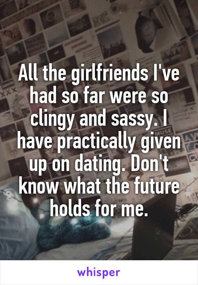 All the girlfriends I've had so far were so clingy and sassy. I have practically given up on dating. Don't know what the future holds for me.