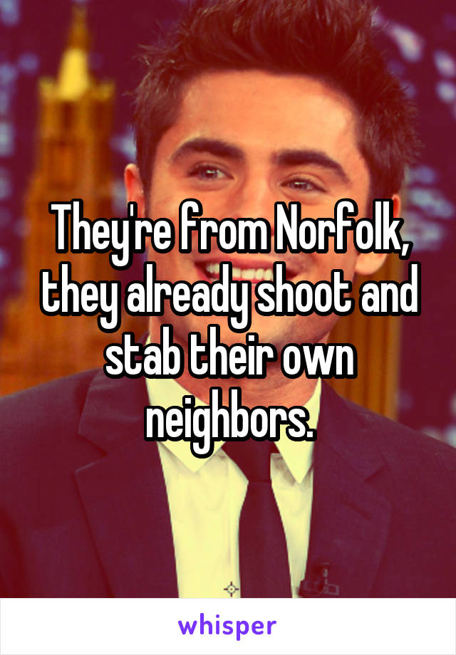 They're from Norfolk, they already shoot and stab their own neighbors.