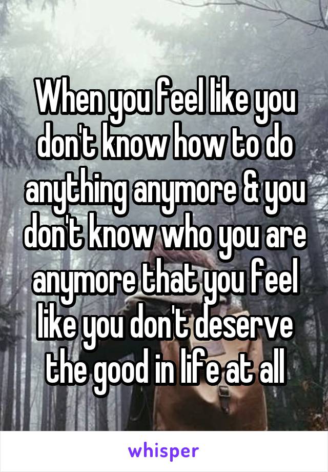 When you feel like you don't know how to do anything anymore & you don't know who you are anymore that you feel like you don't deserve the good in life at all