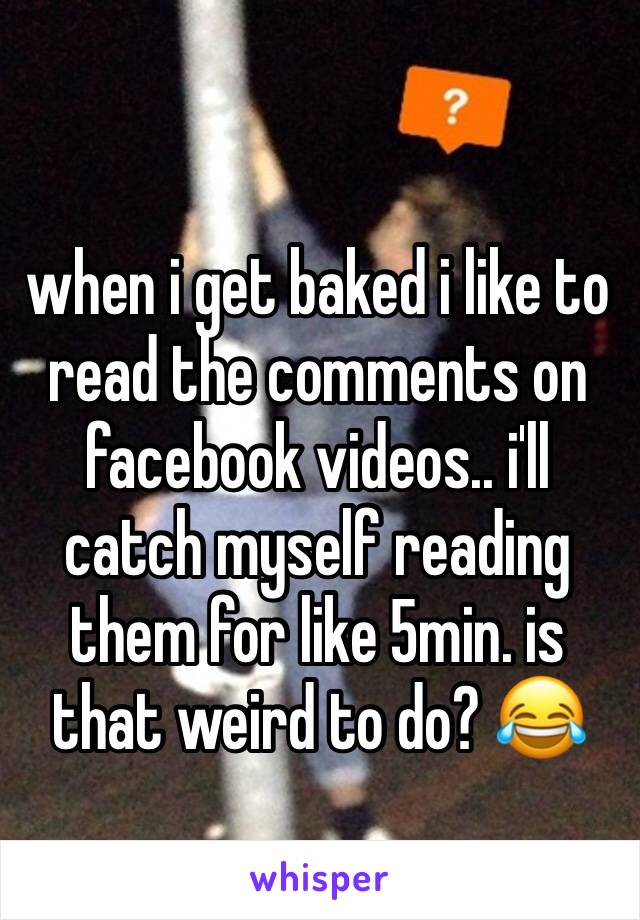 when i get baked i like to read the comments on facebook videos.. i'll catch myself reading them for like 5min. is that weird to do? 😂