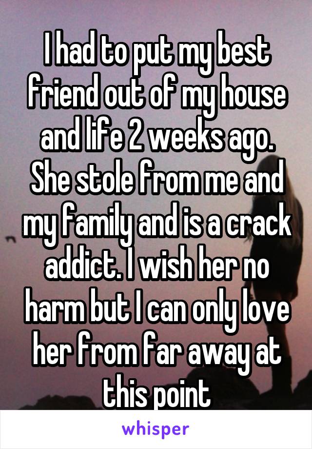 I had to put my best friend out of my house and life 2 weeks ago. She stole from me and my family and is a crack addict. I wish her no harm but I can only love her from far away at this point