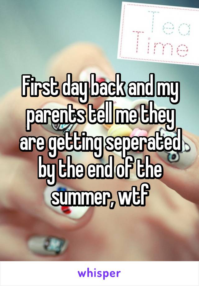 First day back and my parents tell me they are getting seperated by the end of the summer, wtf