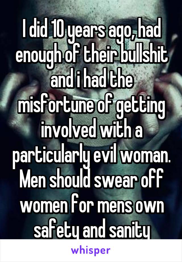 I did 10 years ago, had enough of their bullshit and i had the misfortune of getting involved with a particularly evil woman. Men should swear off women for mens own safety and sanity