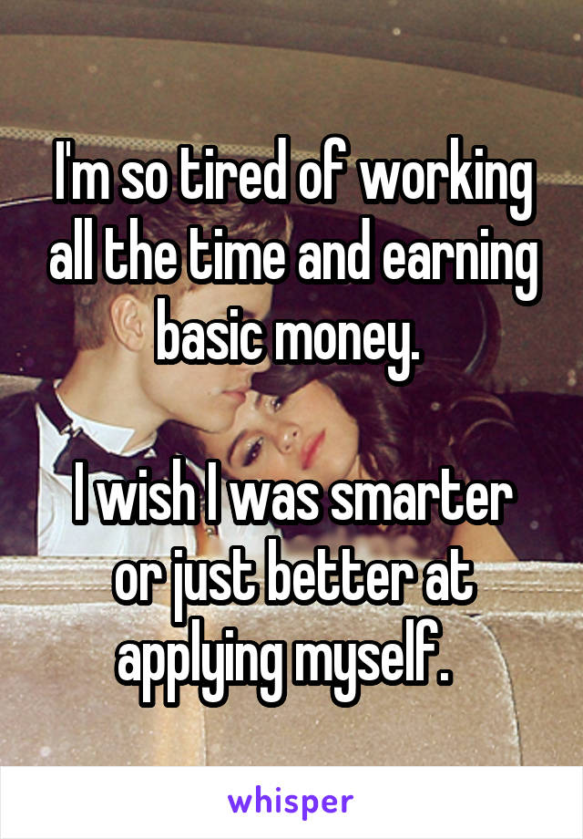 I'm so tired of working all the time and earning basic money. 

I wish I was smarter or just better at applying myself.  