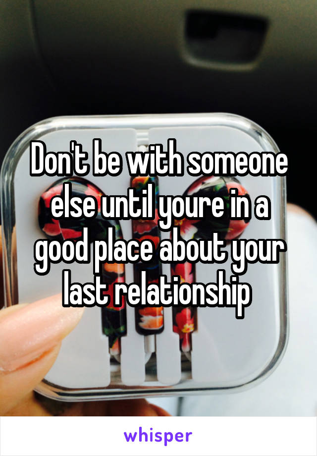 Don't be with someone else until youre in a good place about your last relationship 