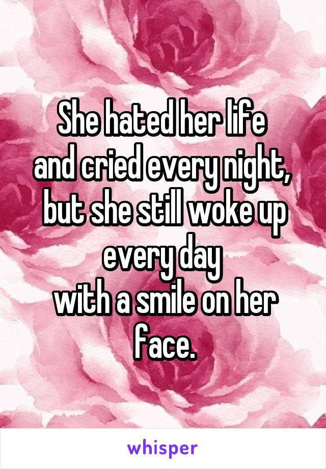 She hated her life 
and cried every night, 
but she still woke up every day 
with a smile on her face.