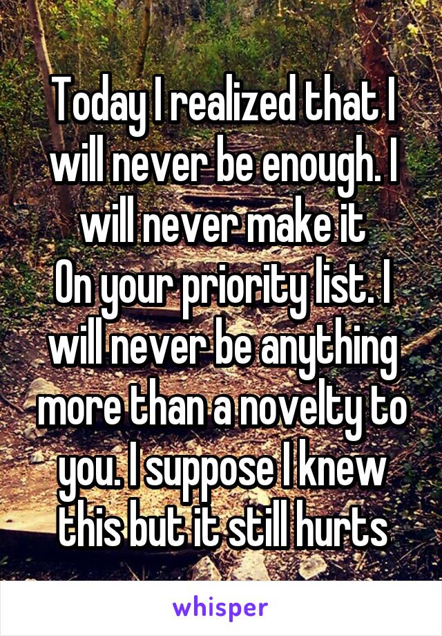 Today I realized that I will never be enough. I will never make it
On your priority list. I will never be anything more than a novelty to you. I suppose I knew this but it still hurts