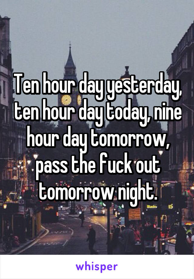 Ten hour day yesterday, ten hour day today, nine hour day tomorrow, pass the fuck out tomorrow night.