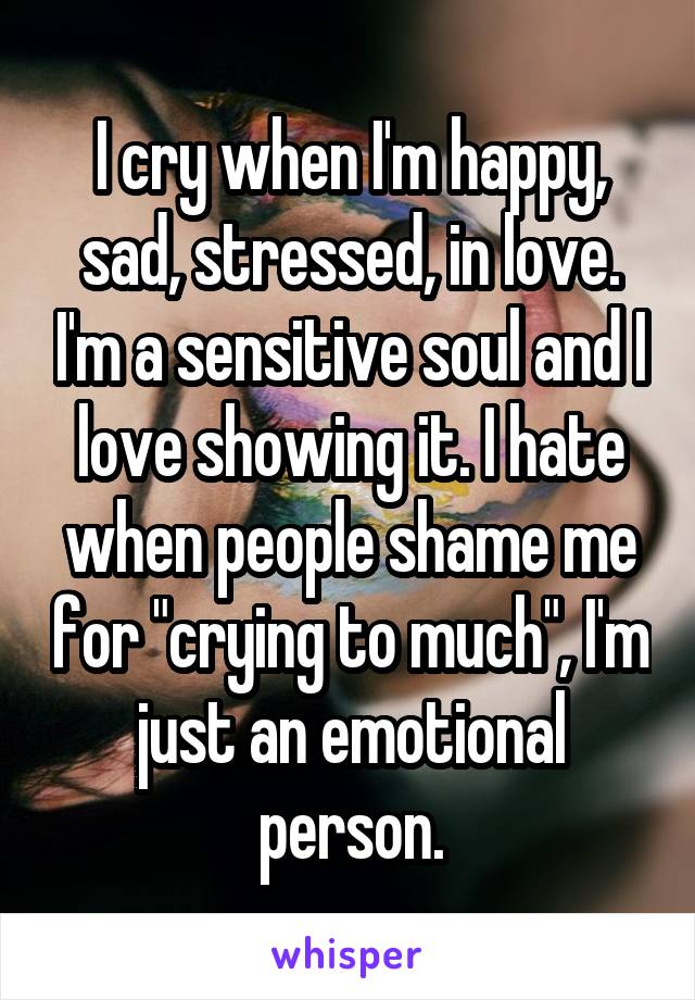 I cry when I'm happy, sad, stressed, in love. I'm a sensitive soul and I love showing it. I hate when people shame me for "crying to much", I'm just an emotional person.