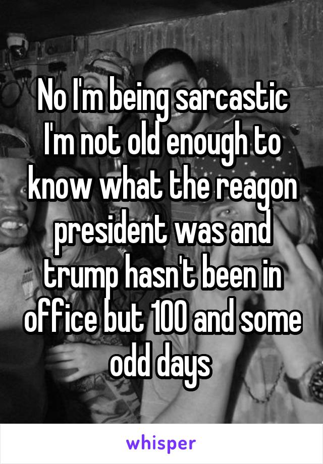 No I'm being sarcastic I'm not old enough to know what the reagon president was and trump hasn't been in office but 100 and some odd days 