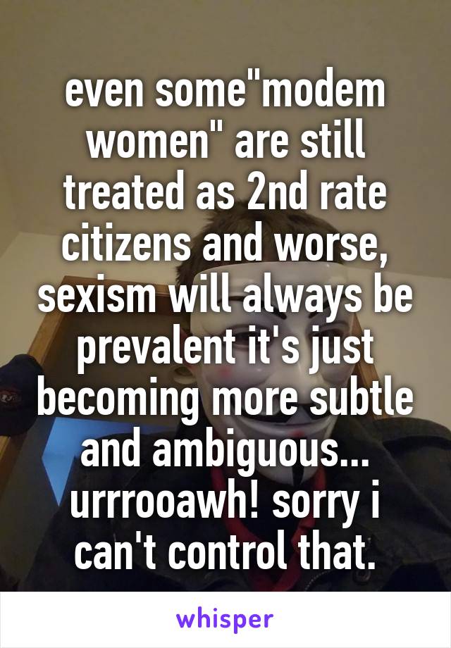 even some"modem women" are still treated as 2nd rate citizens and worse, sexism will always be prevalent it's just becoming more subtle and ambiguous... urrrooawh! sorry i can't control that.