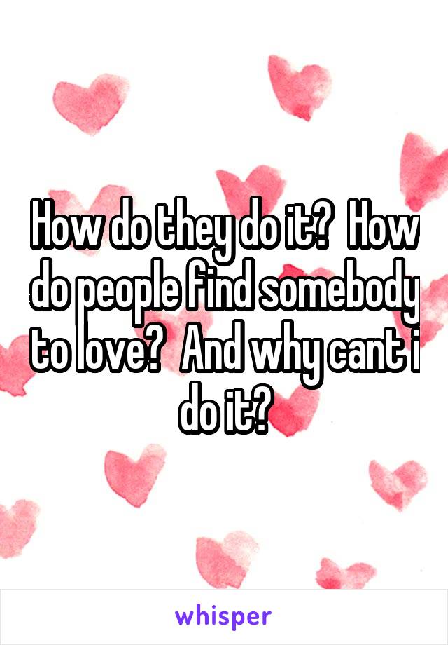 How do they do it?  How do people find somebody to love?  And why cant i do it?