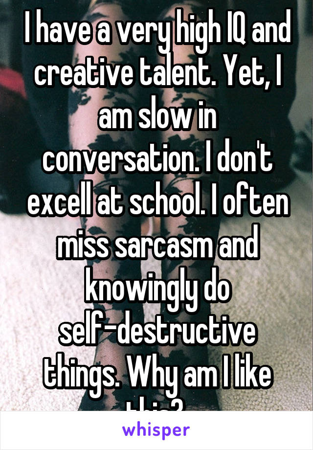 I have a very high IQ and creative talent. Yet, I am slow in conversation. I don't excell at school. I often miss sarcasm and knowingly do self-destructive things. Why am I like this? 