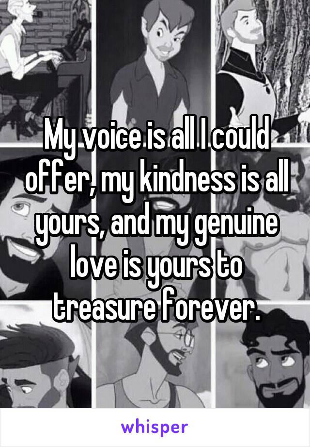 My voice is all I could offer, my kindness is all yours, and my genuine love is yours to treasure forever.