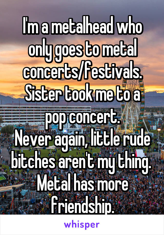 I'm a metalhead who only goes to metal concerts/festivals.
Sister took me to a pop concert.
Never again, little rude bitches aren't my thing. 
Metal has more friendship.