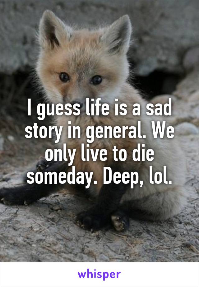 I guess life is a sad story in general. We only live to die someday. Deep, lol.