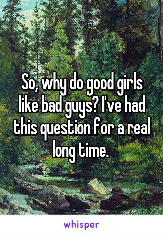 So, why do good girls like bad guys? I've had this question for a real long time. 