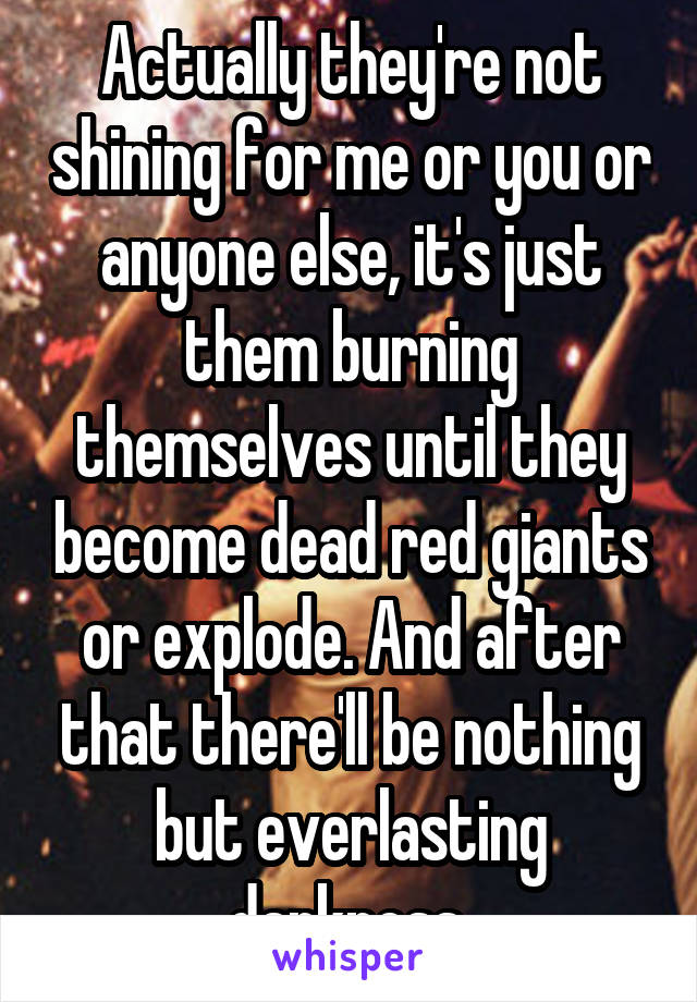 Actually they're not shining for me or you or anyone else, it's just them burning themselves until they become dead red giants or explode. And after that there'll be nothing but everlasting darkness.