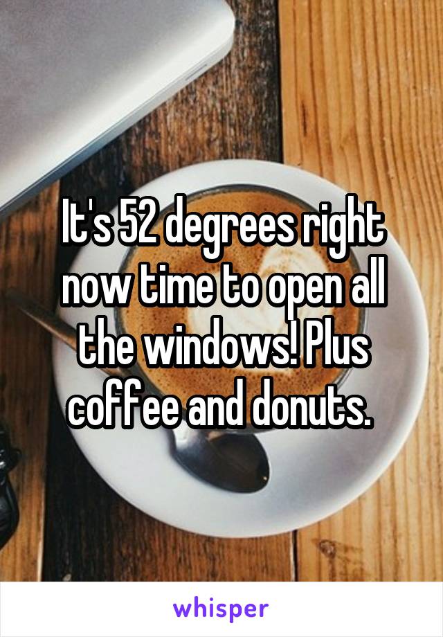 It's 52 degrees right now time to open all the windows! Plus coffee and donuts. 