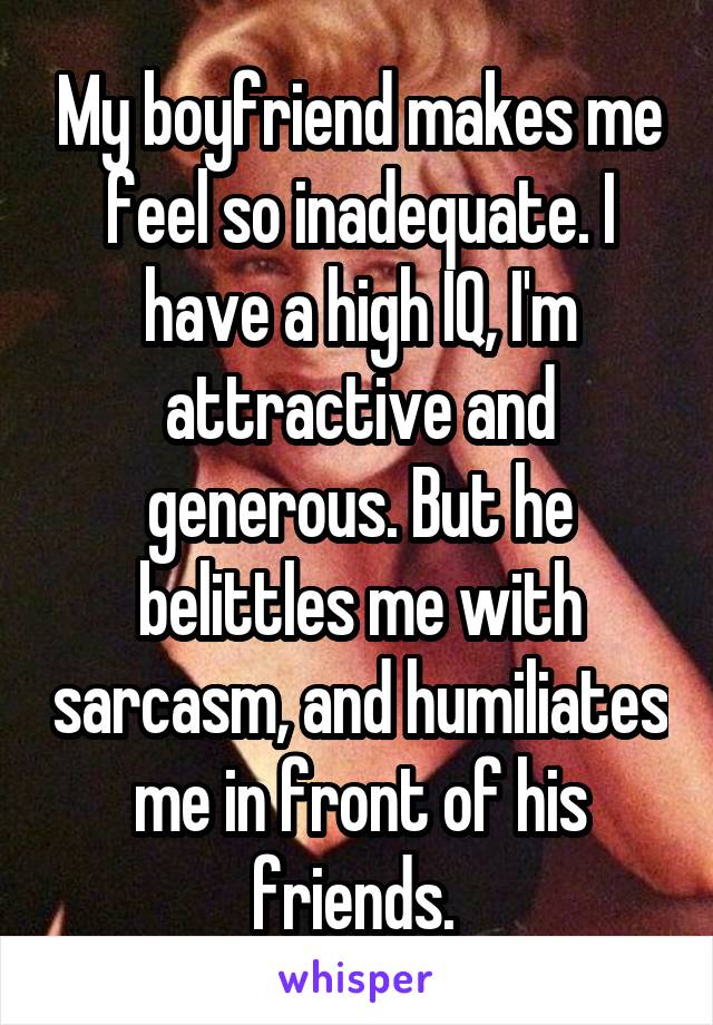 My boyfriend makes me feel so inadequate. I have a high IQ, I'm attractive and generous. But he belittles me with sarcasm, and humiliates me in front of his friends. 