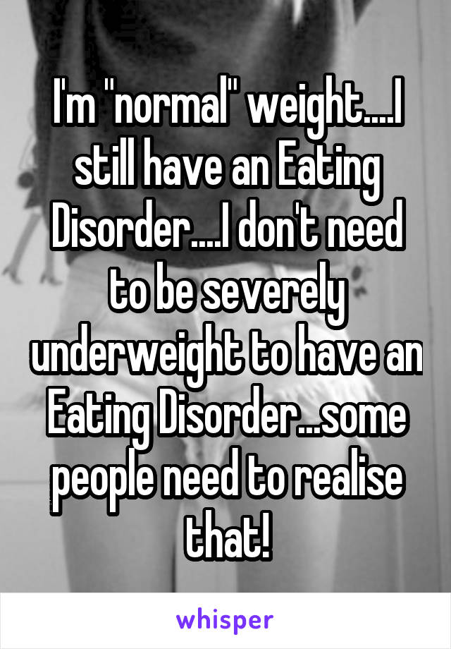 I'm "normal" weight....I still have an Eating Disorder....I don't need to be severely underweight to have an Eating Disorder...some people need to realise that!