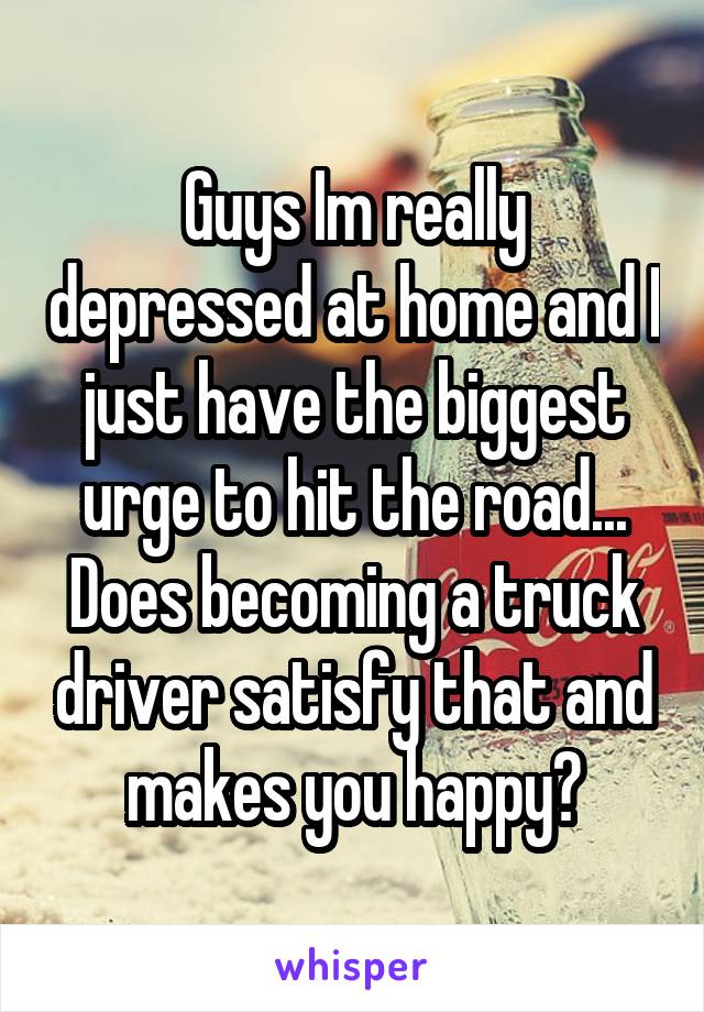 Guys Im really depressed at home and I just have the biggest urge to hit the road... Does becoming a truck driver satisfy that and makes you happy?