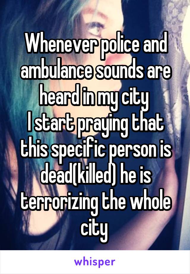 Whenever police and ambulance sounds are heard in my city 
I start praying that this specific person is dead(killed) he is terrorizing the whole city 