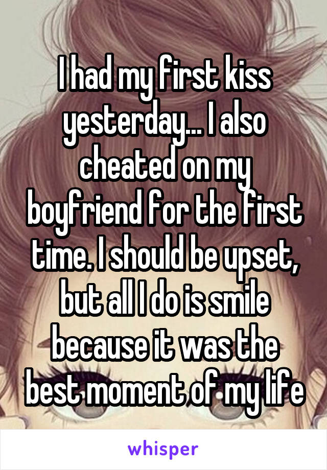 I had my first kiss yesterday... I also cheated on my boyfriend for the first time. I should be upset, but all I do is smile because it was the best moment of my life