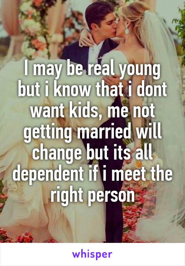 I may be real young but i know that i dont want kids, me not getting married will change but its all dependent if i meet the right person