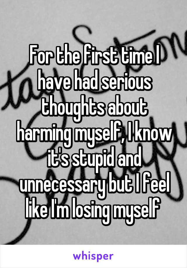 For the first time I have had serious thoughts about harming myself, I know it's stupid and unnecessary but I feel like I'm losing myself 