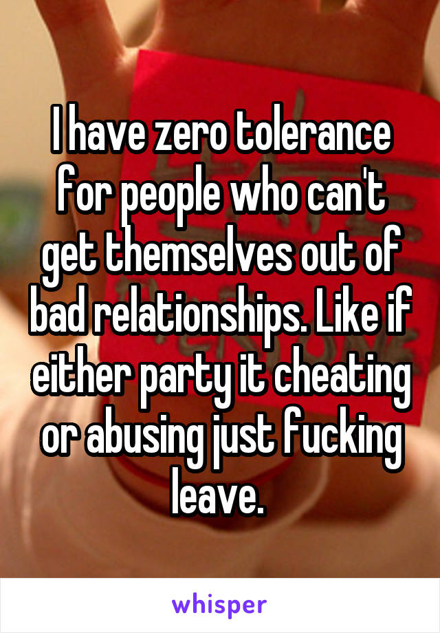 I have zero tolerance for people who can't get themselves out of bad relationships. Like if either party it cheating or abusing just fucking leave. 