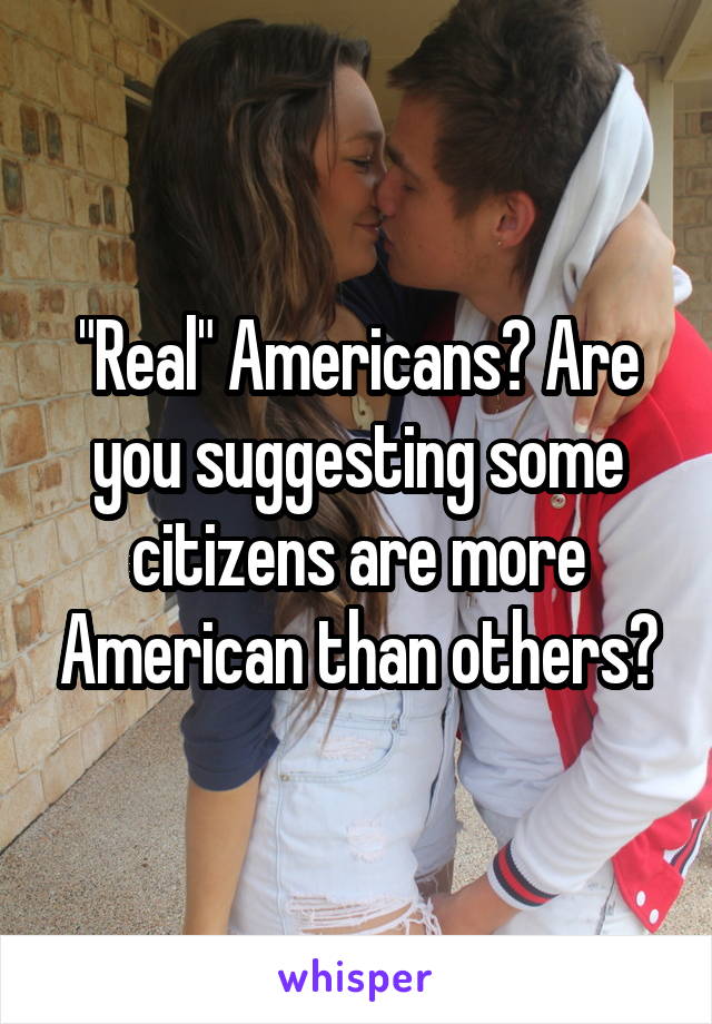 "Real" Americans? Are you suggesting some citizens are more American than others?