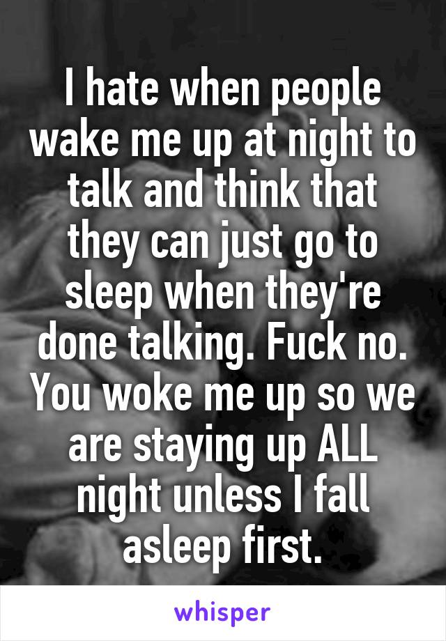 I hate when people wake me up at night to talk and think that they can just go to sleep when they're done talking. Fuck no. You woke me up so we are staying up ALL night unless I fall asleep first.