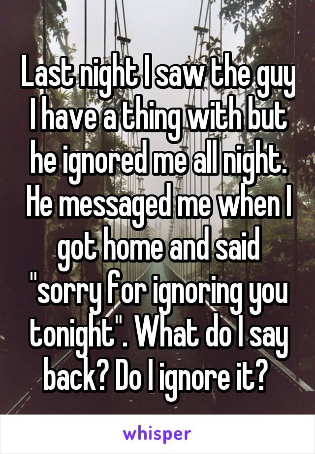 Last night I saw the guy I have a thing with but he ignored me all night. He messaged me when I got home and said "sorry for ignoring you tonight". What do I say back? Do I ignore it? 