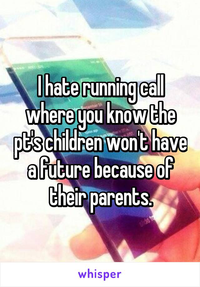 I hate running call where you know the pt's children won't have a future because of their parents.