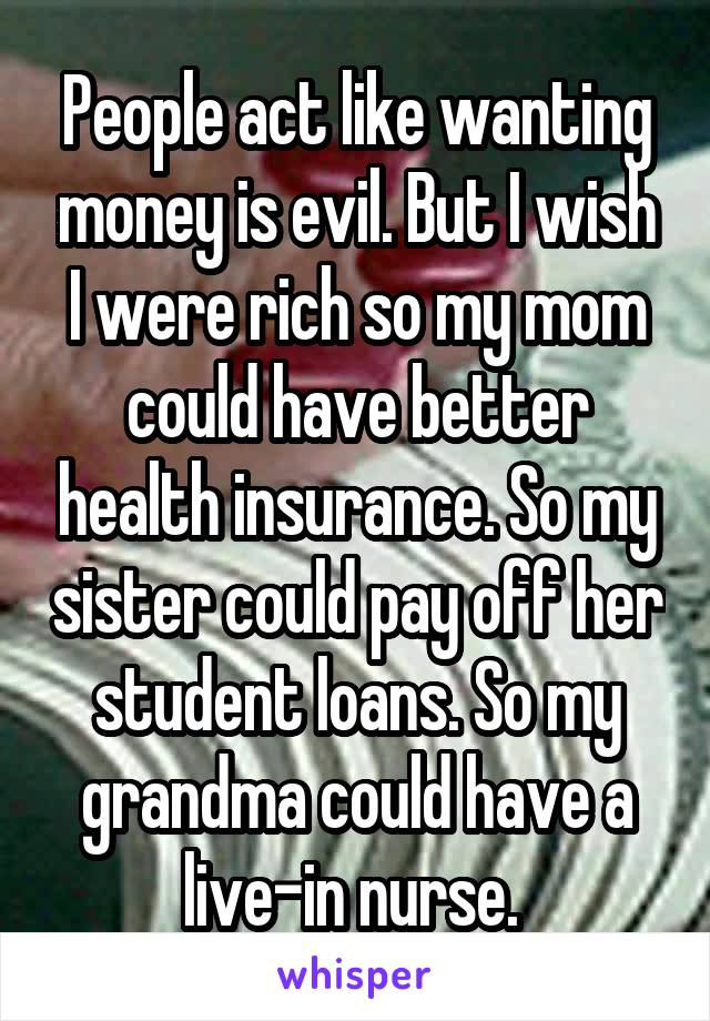 People act like wanting money is evil. But I wish I were rich so my mom could have better health insurance. So my sister could pay off her student loans. So my grandma could have a live-in nurse. 