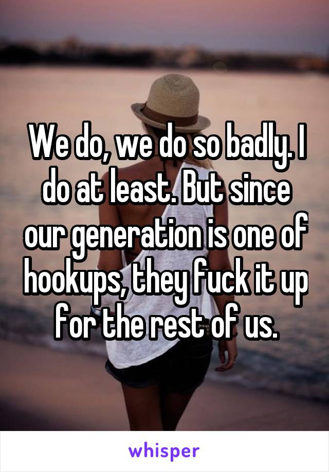 We do, we do so badly. I do at least. But since our generation is one of hookups, they fuck it up for the rest of us.