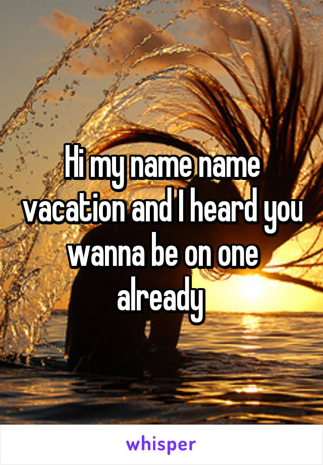 Hi my name name vacation and I heard you wanna be on one already 